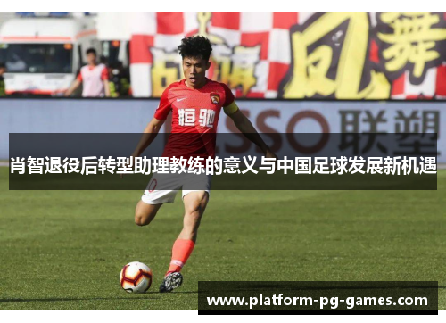 肖智退役后转型助理教练的意义与中国足球发展新机遇