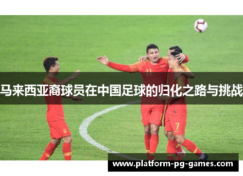 马来西亚裔球员在中国足球的归化之路与挑战