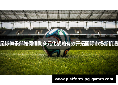 足球俱乐部如何借助多元化战略有效开拓国际市场新机遇 足球俱乐部如何借助多元化战略有效开拓国际市场新机遇
